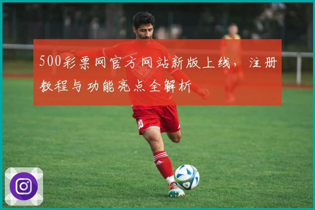 500彩票网官方网站新版上线，注册教程与功能亮点全解析