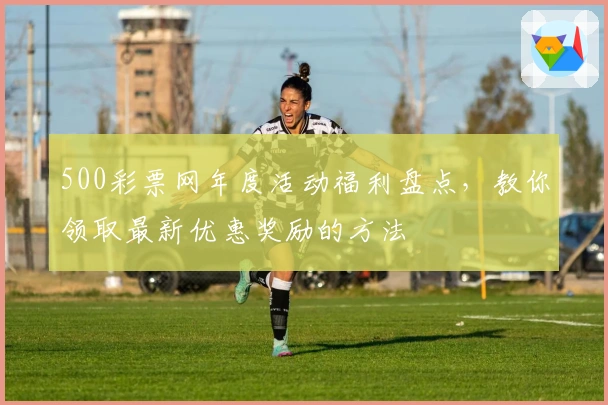 500彩票网年度活动福利盘点，教你领取最新优惠奖励的方法