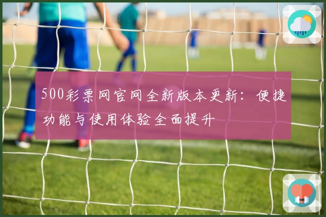 500彩票网官网全新版本更新：便捷功能与使用体验全面提升
