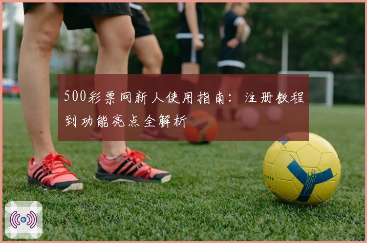 500彩票网新人使用指南：注册教程到功能亮点全解析