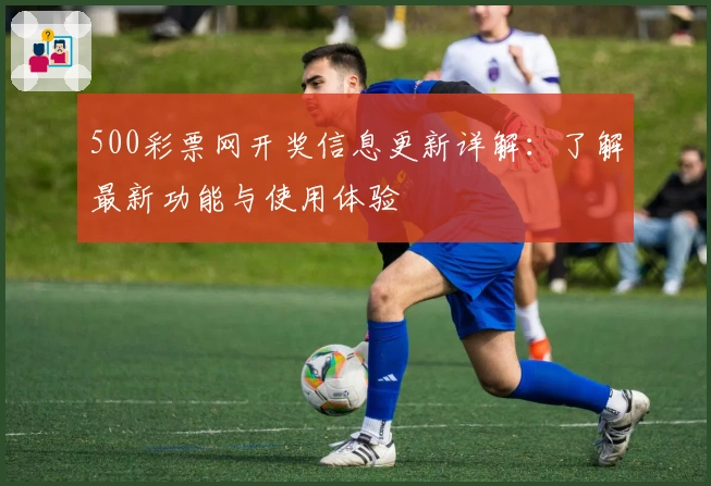 500彩票网开奖信息更新详解：了解最新功能与使用体验