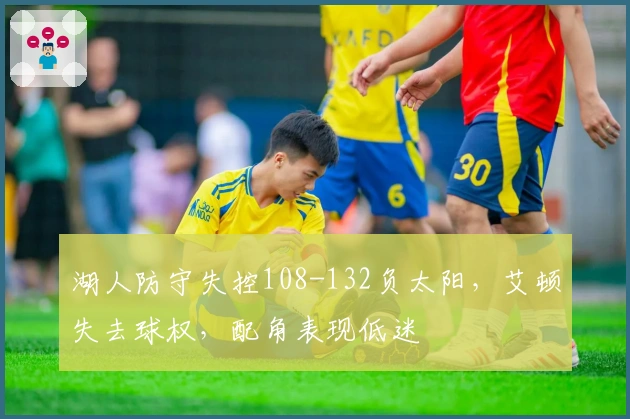 湖人防守失控108-132负太阳，艾顿失去球权，配角表现低迷