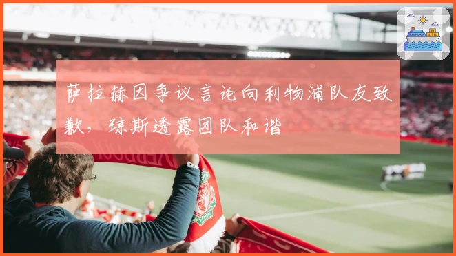 萨拉赫因争议言论向利物浦队友致歉，琼斯透露团队和谐