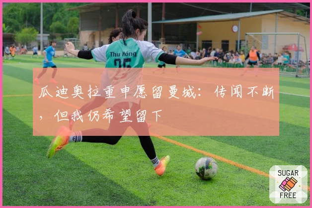 瓜迪奥拉重申愿留曼城：传闻不断，但我仍希望留下