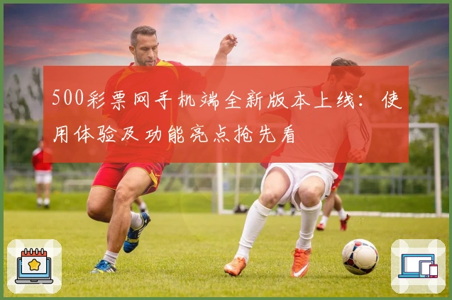 500彩票网手机端全新版本上线：使用体验及功能亮点抢先看