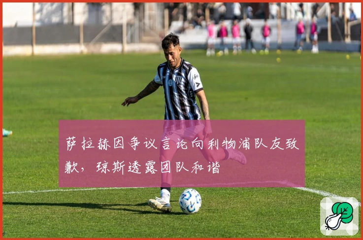 萨拉赫因争议言论向利物浦队友致歉，琼斯透露团队和谐