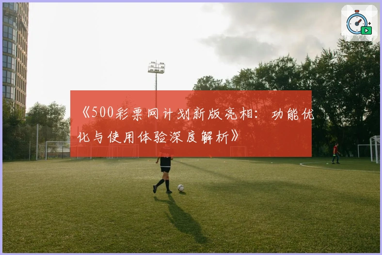 《500彩票网计划新版亮相：功能优化与使用体验深度解析》