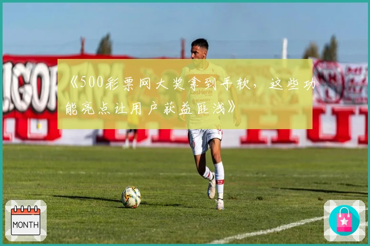 《500彩票网大奖拿到手软，这些功能亮点让用户获益匪浅》