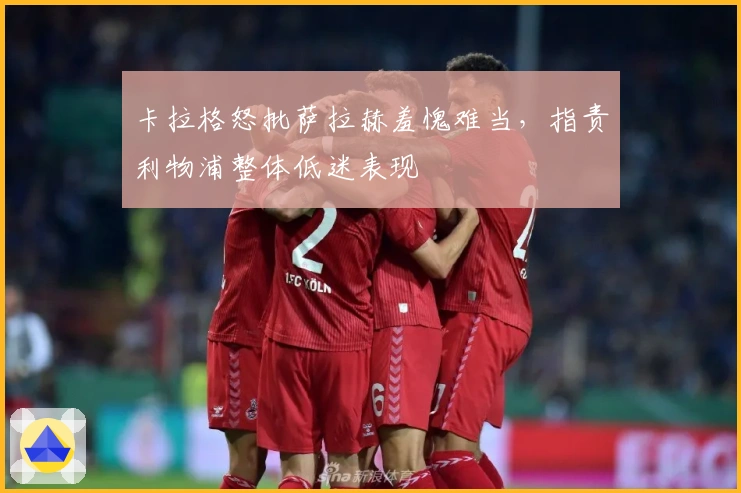 卡拉格怒批萨拉赫羞愧难当，指责利物浦整体低迷表现