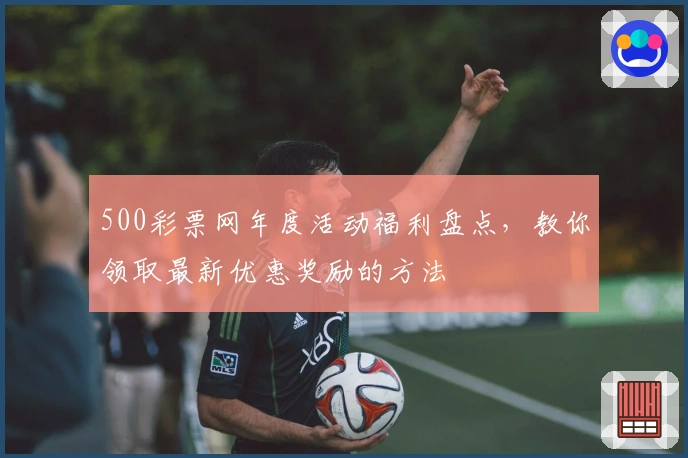 500彩票网年度活动福利盘点，教你领取最新优惠奖励的方法