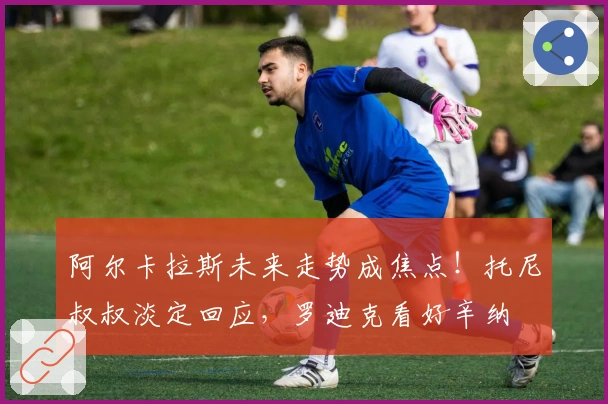 阿尔卡拉斯未来走势成焦点！托尼叔叔淡定回应，罗迪克看好辛纳