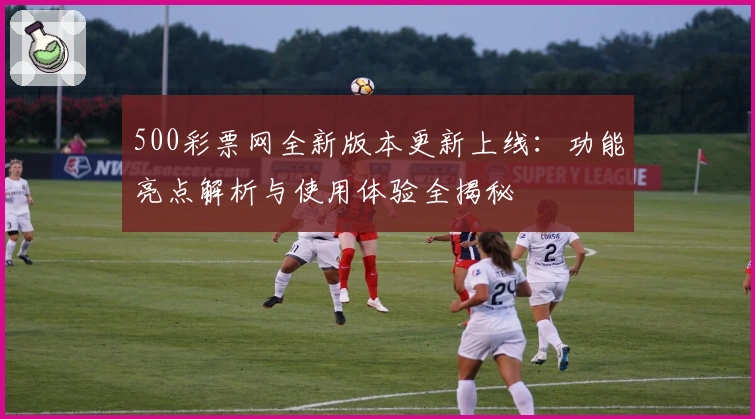500彩票网全新版本更新上线：功能亮点解析与使用体验全揭秘