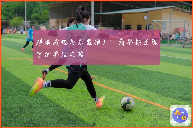 棋道战略与东盟推广：商界棋王陈宇的弈场之路